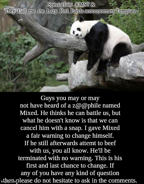 A fair warning to Mixed. | SpecialTani_KMST & They_Call_me_the_Lazy_Red_Panda announcement Template :; Guys you may or may not have heard of a z@@phile named Mixed. He thinks he can battle us, but what he doesn't know is that we can cancel him with a snap. I gave Mixed a fair warning to change himself. If he still afterwards attemt to beef with us, you all know. He'll be terminated with no warning. This is his first and last chance to change. If any of you have any kind of question then please do not hesitate to ask in the comments. | image tagged in lazy panda,specialtani_kmst,anti - zoophile,announcement template | made w/ Imgflip meme maker