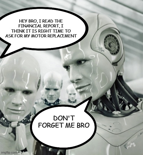 AI and Industry | HEY BRO, I READ THE FINANCIAL REPORT, I THINK IT IS RIGHT TIME TO ASK FOR MY MOTOR REPLACEMENT; DON'T FORGET ME BRO | image tagged in memes,robots | made w/ Imgflip meme maker