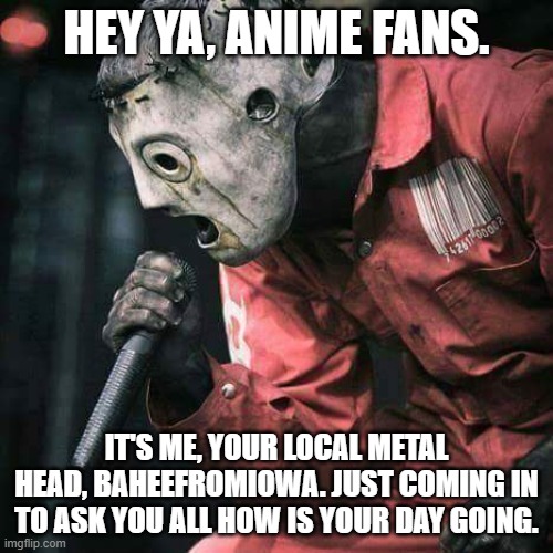 Slipknot | HEY YA, ANIME FANS. IT'S ME, YOUR LOCAL METAL HEAD, BAHEEFROMIOWA. JUST COMING IN TO ASK YOU ALL HOW IS YOUR DAY GOING. | image tagged in slipknot | made w/ Imgflip meme maker