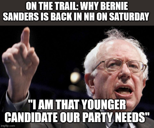 Bernie Sanders | ON THE TRAIL: WHY BERNIE SANDERS IS BACK IN NH ON SATURDAY; "I AM THAT YOUNGER CANDIDATE OUR PARTY NEEDS" | image tagged in bernie sanders,president_joe_biden,democrats | made w/ Imgflip meme maker
