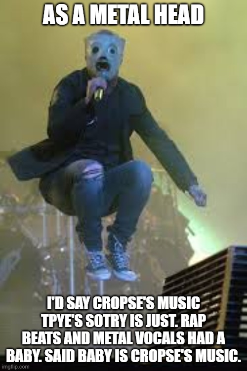 Slipknot | AS A METAL HEAD; I'D SAY CROPSE'S MUSIC TPYE'S SOTRY IS JUST. RAP BEATS AND METAL VOCALS HAD A BABY. SAID BABY IS CROPSE'S MUSIC. | image tagged in slipknot | made w/ Imgflip meme maker