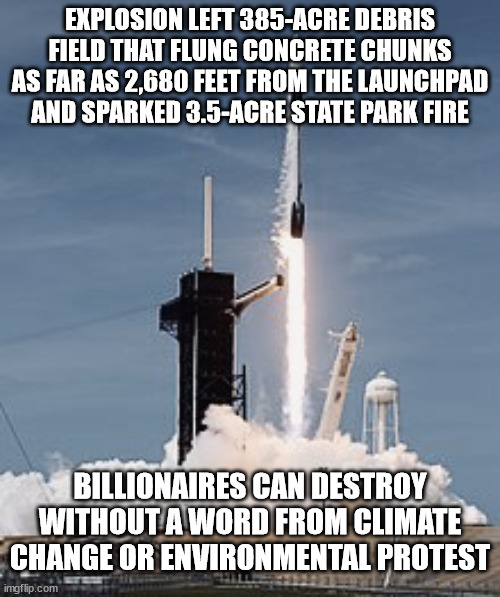 Space X | EXPLOSION LEFT 385-ACRE DEBRIS FIELD THAT FLUNG CONCRETE CHUNKS AS FAR AS 2,680 FEET FROM THE LAUNCHPAD AND SPARKED 3.5-ACRE STATE PARK FIRE; BILLIONAIRES CAN DESTROY WITHOUT A WORD FROM CLIMATE CHANGE OR ENVIRONMENTAL PROTEST | image tagged in space x | made w/ Imgflip meme maker