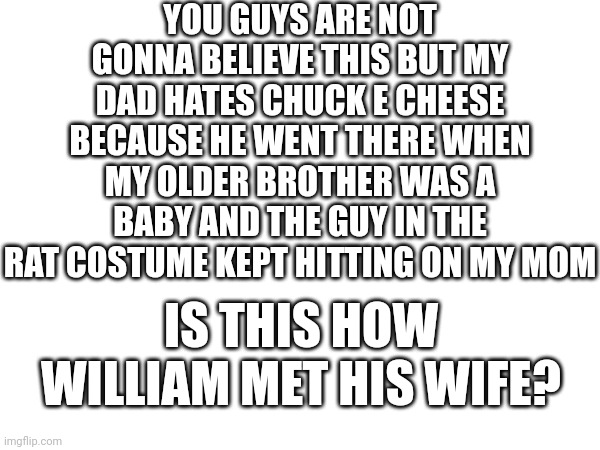 My dad told me this himself and I don't know exactly what to think about it | YOU GUYS ARE NOT GONNA BELIEVE THIS BUT MY DAD HATES CHUCK E CHEESE BECAUSE HE WENT THERE WHEN MY OLDER BROTHER WAS A BABY AND THE GUY IN THE RAT COSTUME KEPT HITTING ON MY MOM; IS THIS HOW WILLIAM MET HIS WIFE? | image tagged in i am not kidding this is a true story | made w/ Imgflip meme maker
