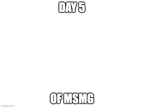 DAY 5; OF MSMG | made w/ Imgflip meme maker