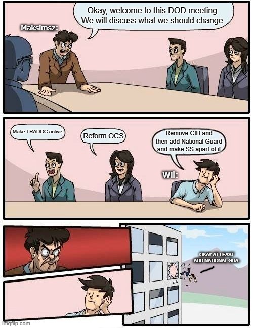 Just no | Okay, welcome to this DOD meeting. We will discuss what we should change. Maksimsz:; Make TRADOC active; Reform OCS; Remove CID and then add National Guard and make SS apart of it; Wil:; OKAY AT LEAST ADD NATIONAL GUA- | image tagged in memes,boardroom meeting suggestion | made w/ Imgflip meme maker