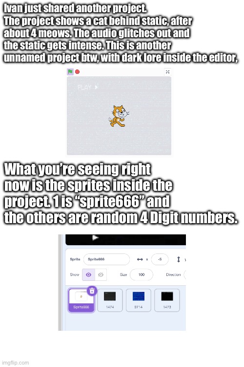 More solving in the comments. | Ivan just shared another project. The project shows a cat behind static, after about 4 meows. The audio glitches out and the static gets intense. This is another unnamed project btw, with dark lore inside the editor, What you’re seeing right now is the sprites inside the project. 1 is “sprite666” and the others are random 4 Digit numbers. | image tagged in v1ct1m arg | made w/ Imgflip meme maker