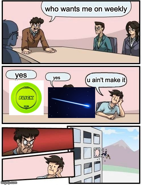 Boardroom Meeting Suggestion | who wants me on weekly; yes; u ain't make it; yes | image tagged in memes,boardroom meeting suggestion | made w/ Imgflip meme maker