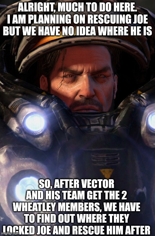 Also Raynor is gonna need backup so if anyone wants to help, tell me | ALRIGHT, MUCH TO DO HERE. I AM PLANNING ON RESCUING JOE BUT WE HAVE NO IDEA WHERE HE IS; SO, AFTER VECTOR AND HIS TEAM GET THE 2 WHEATLEY MEMBERS, WE HAVE TO FIND OUT WHERE THEY LOCKED JOE AND RESCUE HIM AFTER | made w/ Imgflip meme maker