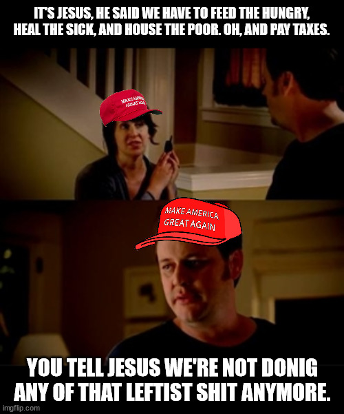 inspired from a politics post | IT'S JESUS, HE SAID WE HAVE TO FEED THE HUNGRY, HEAL THE SICK, AND HOUSE THE POOR. OH, AND PAY TAXES. YOU TELL JESUS WE'RE NOT DONIG ANY OF THAT LEFTIST SHIT ANYMORE. | image tagged in jake from state farm | made w/ Imgflip meme maker