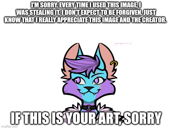 I'M SORRY. EVERY TIME I USED THIS IMAGE, I WAS STEALING IT. I DON'T EXPECT TO BE FORGIVEN. JUST KNOW THAT I REALLY APPRECIATE THIS IMAGE AND THE CREATOR. IF THIS IS YOUR ART, SORRY | made w/ Imgflip meme maker