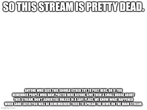 I may as well ask sinxyt while I'm at it too | SO THIS STREAM IS PRETTY DEAD. ANYONE WHO SEES THIS SHOULD EITHER TRY TO POST HERE, OR IF YOU REMEMBER PEOPLE WHO HAVE POSTED HERE BEFORE, GIVE THEM A SMALL NUDGE ABOUT THIS STREAM. DON'T ADVERTISE UNLESS IN A SAFE PLACE, WE KNOW WHAT HAPPENED WHEN SAND EATER(YOU WILL BE REMEMBERED) TRIED TO SPREAD THE NEWS ON THE MAIN STREAM. | made w/ Imgflip meme maker
