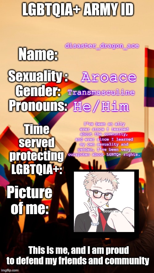 here | disaster_dragon_ace; Aroace; Transmasculine; He/Him; I've been an ally ever since I learned about the community, and ever since I learned my own sexuality and gender, I've been very outspoken about LGBTQ+ rights. | image tagged in lgbtqia army id | made w/ Imgflip meme maker