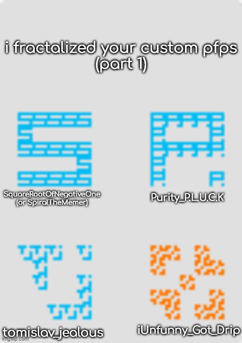 fractalizing custom pfps 1 | i fractalized your custom pfps
(part 1); Purity_P.L.U.C.K; SquareRootOfNegativeOne
(or SpiralTheMemer); iUnfunny_Got_Drip; tomislav_jealous | made w/ Imgflip meme maker