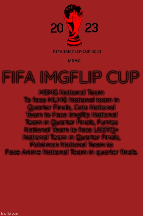 FIFA Imgflip Cup 2023 Announcement template | MSMG National Team To face MLMG National team in Quarter Finals, Cats National Team to Face Imgflip National Team in Quarter Finals, Furries National Team to face LGBTQ+ National Team in Quarter Finals, Pokémon National Team to Face Anime National Team in quarter finals. | image tagged in fifa imgflip cup 2023 announcement template | made w/ Imgflip meme maker