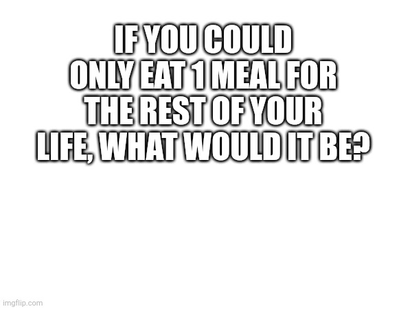 IF YOU COULD ONLY EAT 1 MEAL FOR THE REST OF YOUR LIFE, WHAT WOULD IT BE? | made w/ Imgflip meme maker