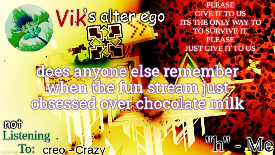 PLEASE
GIVE IT TO US
ITS THE ONLY WAY TO
TO SURVIVE IT
PLEASE
JUST GIVE IT TO US; does anyone else remember when the fun stream just obsessed over chocolate milk; creo - Crazy | image tagged in the evil one's temp | made w/ Imgflip meme maker