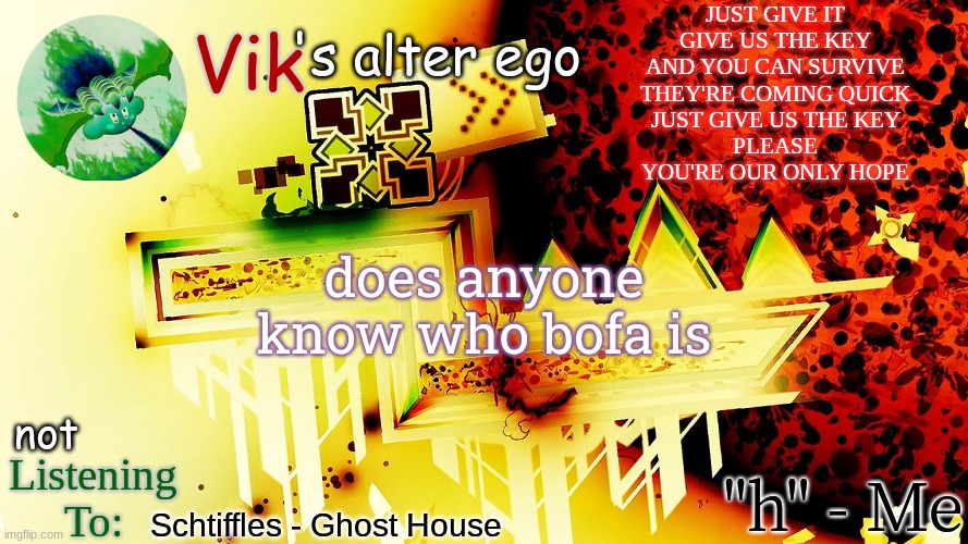 JUST GIVE IT
GIVE US THE KEY
AND YOU CAN SURVIVE
THEY'RE COMING QUICK
JUST GIVE US THE KEY
PLEASE
YOU'RE OUR ONLY HOPE; does anyone know who bofa is; Schtiffles - Ghost House | image tagged in the evil one's temp | made w/ Imgflip meme maker