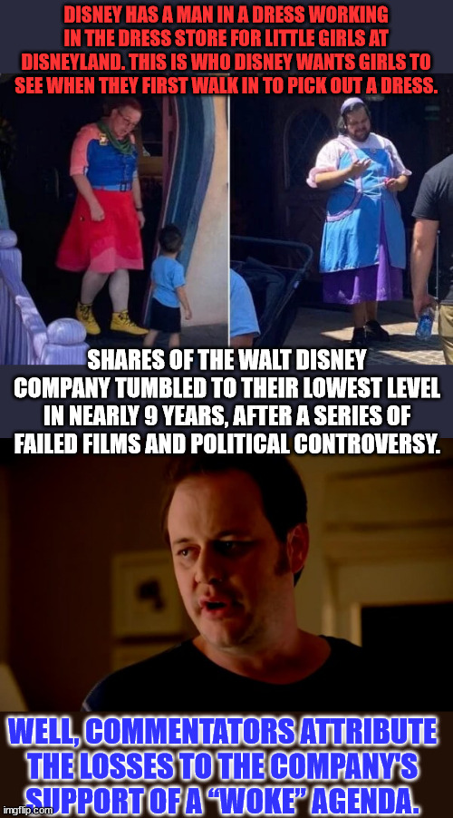 They'll never learn Woke is not a winning business model... | DISNEY HAS A MAN IN A DRESS WORKING IN THE DRESS STORE FOR LITTLE GIRLS AT DISNEYLAND. THIS IS WHO DISNEY WANTS GIRLS TO SEE WHEN THEY FIRST WALK IN TO PICK OUT A DRESS. SHARES OF THE WALT DISNEY COMPANY TUMBLED TO THEIR LOWEST LEVEL IN NEARLY 9 YEARS, AFTER A SERIES OF FAILED FILMS AND POLITICAL CONTROVERSY. WELL, COMMENTATORS ATTRIBUTE THE LOSSES TO THE COMPANY'S SUPPORT OF A “WOKE” AGENDA. | image tagged in jake from state farm,disney,woke,broke | made w/ Imgflip meme maker