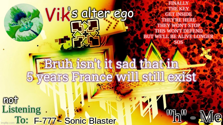 FINALLY
THE KEY
GET INSIDE
THEY'RE HERE
THEY WON'T STOP
THIS WON'T DEFEND
BUT WE'LL BE ALIVE LONGER
SOS; Bruh isn't it sad that in 5 years France will still exist; F-777 - Sonic Blaster | image tagged in the evil one's temp | made w/ Imgflip meme maker