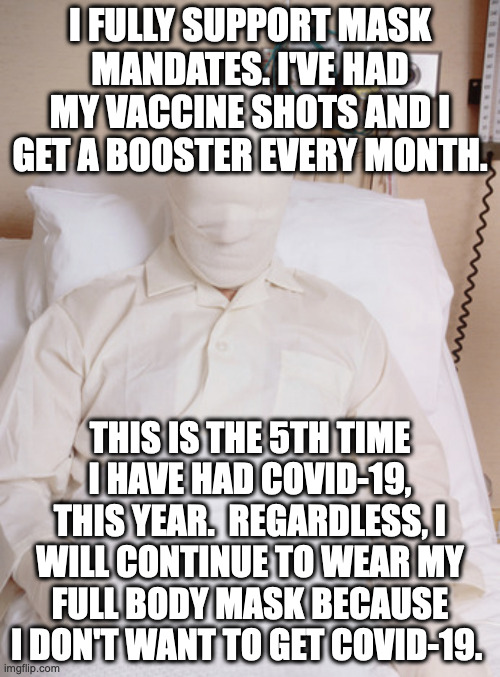 You just gotta realize that masks, the vaccine, and the boosters just don't work.  And you've been scammed by big pharma. | I FULLY SUPPORT MASK MANDATES. I'VE HAD MY VACCINE SHOTS AND I GET A BOOSTER EVERY MONTH. THIS IS THE 5TH TIME I HAVE HAD COVID-19, THIS YEAR.  REGARDLESS, I WILL CONTINUE TO WEAR MY FULL BODY MASK BECAUSE I DON'T WANT TO GET COVID-19. | image tagged in big pharma,big government,world economic forum,event 201 | made w/ Imgflip meme maker