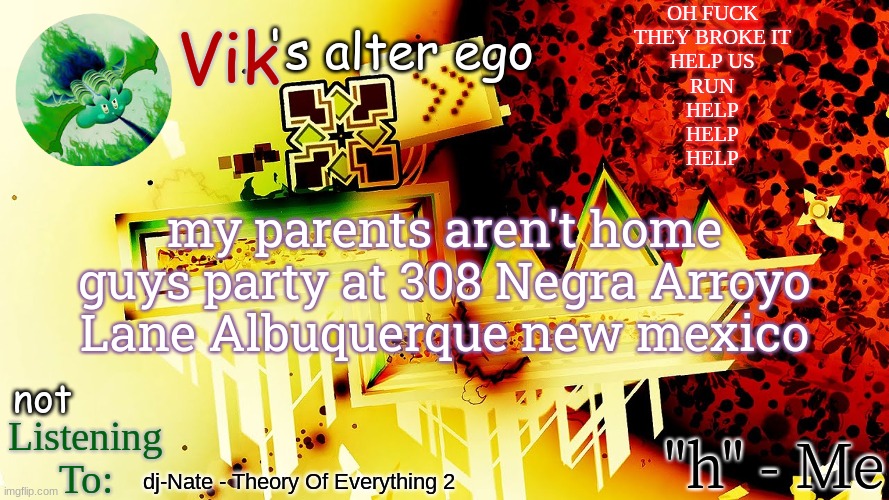 OH FUCK
THEY BROKE IT
HELP US
RUN
HELP
HELP
HELP; my parents aren't home guys party at 308 Negra Arroyo Lane Albuquerque new mexico; dj-Nate - Theory Of Everything 2 | image tagged in the evil one's temp | made w/ Imgflip meme maker