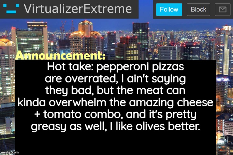 Virtualizer Updated Announcement | Hot take: pepperoni pizzas are overrated, I ain't saying they bad, but the meat can kinda overwhelm the amazing cheese + tomato combo, and it's pretty greasy as well, I like olives better. | image tagged in virtualizerextreme updated announcement | made w/ Imgflip meme maker