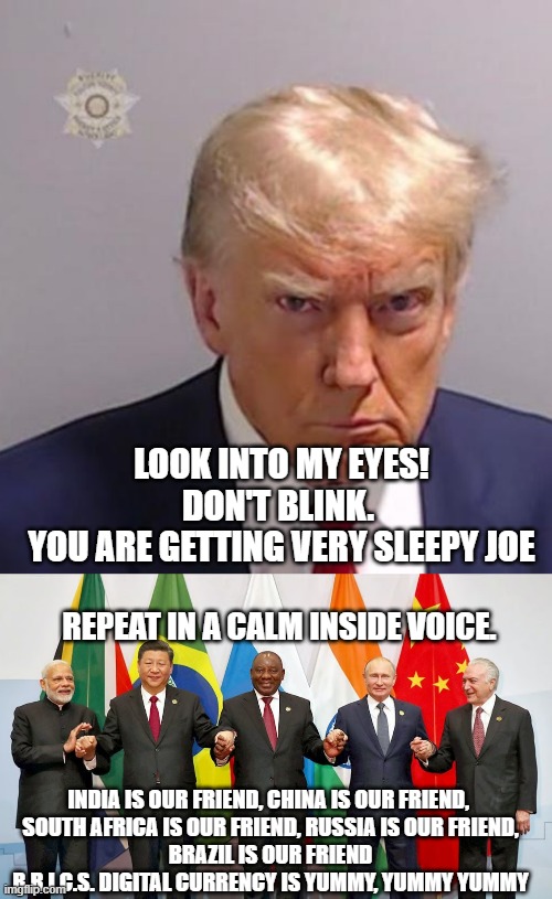 Friends in Low Places of Sleepy Joe B.R.I.C.S. | LOOK INTO MY EYES!
DON'T BLINK. 
YOU ARE GETTING VERY SLEEPY JOE; REPEAT IN A CALM INSIDE VOICE. INDIA IS OUR FRIEND, CHINA IS OUR FRIEND, 
SOUTH AFRICA IS OUR FRIEND, RUSSIA IS OUR FRIEND,
BRAZIL IS OUR FRIEND
B.R.I.C.S. DIGITAL CURRENCY IS YUMMY, YUMMY YUMMY | image tagged in mugshot don,brics,sleepy minion,creepy joe biden,tony blair,john kerry | made w/ Imgflip meme maker