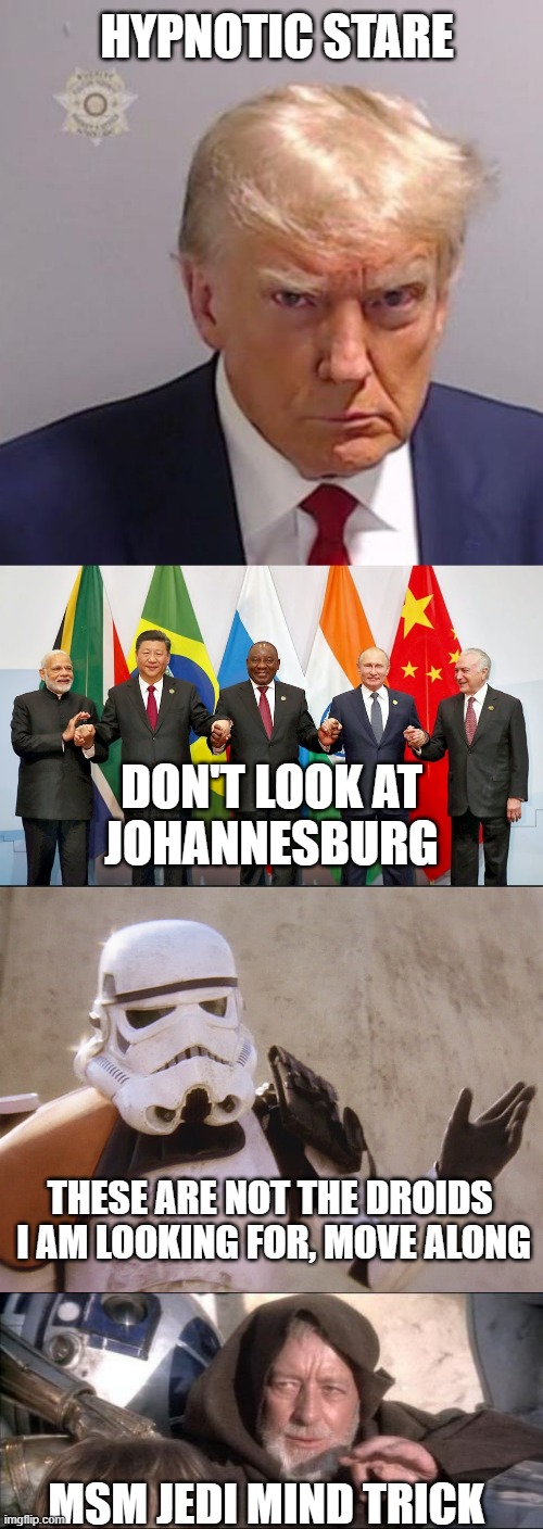 Friday, 25 August, 2023: B.R.I.C.S. Summit or Mugshot Day ??? | HYPNOTIC STARE; DON'T LOOK AT
JOHANNESBURG; THESE ARE NOT THE DROIDS 
I AM LOOKING FOR, MOVE ALONG; MSM JEDI MIND TRICK | image tagged in mugshot don,brics,move along sand trooper star wars,memes,these aren't the droids you were looking for,john kerry | made w/ Imgflip meme maker