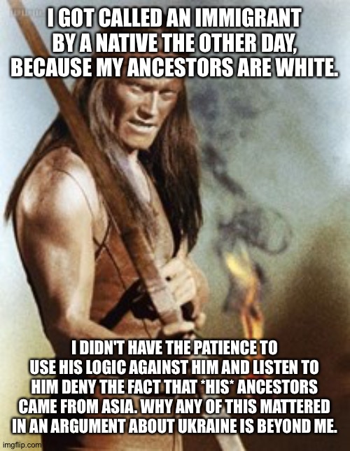 I GOT CALLED AN IMMIGRANT BY A NATIVE THE OTHER DAY, BECAUSE MY ANCESTORS ARE WHITE. I DIDN'T HAVE THE PATIENCE TO USE HIS LOGIC AGAINST HIM AND LISTEN TO HIM DENY THE FACT THAT *HIS* ANCESTORS CAME FROM ASIA. WHY ANY OF THIS MATTERED IN AN ARGUMENT ABOUT UKRAINE IS BEYOND ME. | image tagged in native americans | made w/ Imgflip meme maker