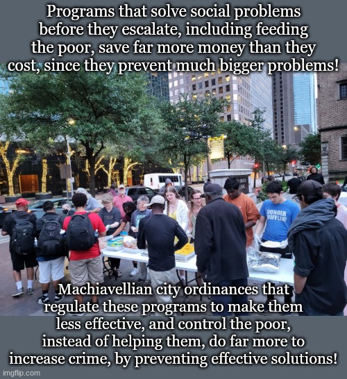 Programs that solve social problems before they escalate, including feeding the poor, save far more money than they cost, since they prevent much bigger problems! Machiavellian city ordinances that regulate these programs to make them less effective, and control the poor, instead of helping them, do far more to increase crime, by preventing effective solutions! | made w/ Imgflip meme maker