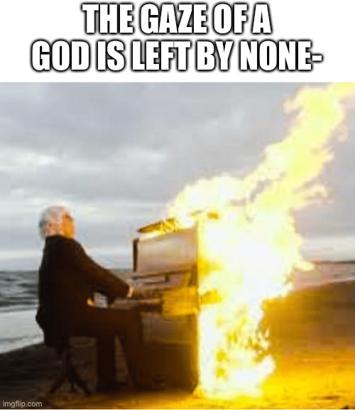 Playing flaming piano | THE GAZE OF A GOD IS LEFT BY NONE- | image tagged in playing flaming piano | made w/ Imgflip meme maker