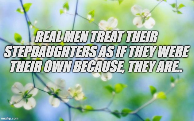 flowers | REAL MEN TREAT THEIR STEPDAUGHTERS AS IF THEY WERE THEIR OWN BECAUSE, THEY ARE.. | image tagged in flowers | made w/ Imgflip meme maker