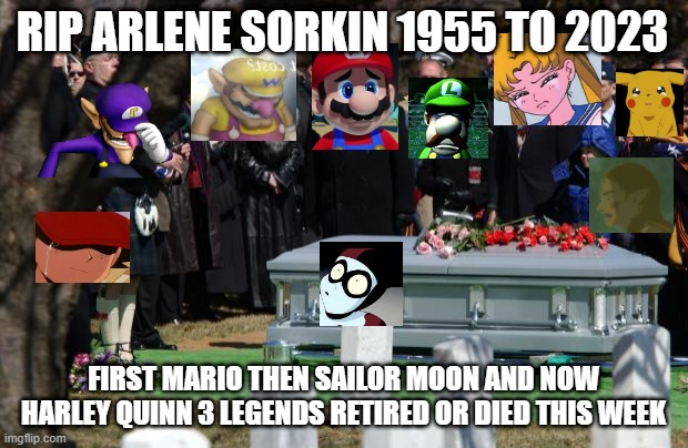 3 legends gone in one week | RIP ARLENE SORKIN 1955 TO 2023; FIRST MARIO THEN SAILOR MOON AND NOW HARLEY QUINN 3 LEGENDS RETIRED OR DIED THIS WEEK | image tagged in funeral,legend of zelda,mario,sailor moon,video games,aaaaand its gone,mariomovie | made w/ Imgflip meme maker