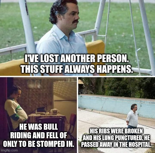 Derbster | I'VE LOST ANOTHER PERSON. THIS STUFF ALWAYS HAPPENS. HE WAS BULL RIDING AND FELL OF ONLY TO BE STOMPED IN. HIS RIBS WERE BROKEN AND HIS LUNG PUNCTURED. HE PASSED AWAY IN THE HOSPITAL. | image tagged in memes,sad pablo escobar | made w/ Imgflip meme maker