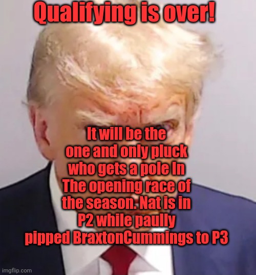 Trump mugshot | Qualifying is over! It will be the one and only pluck who gets a pole In The opening race of the season. Nat is in P2 while paully pipped BraxtonCummings to P3 | image tagged in trump mugshot | made w/ Imgflip meme maker