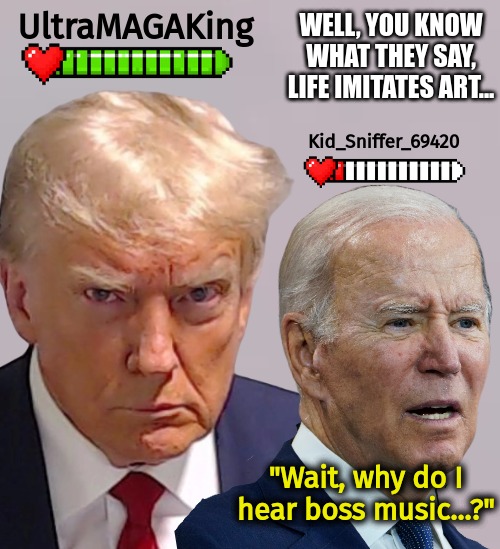 https://www.youtube.com/watch?v=kOd5m2RZG6k | UltraMAGAKing; WELL, YOU KNOW WHAT THEY SAY, LIFE IMITATES ART... Kid_Sniffer_69420; "Wait, why do I hear boss music...?" | image tagged in trump,biden,liberal fail,backfired,reverse card,boss music | made w/ Imgflip meme maker