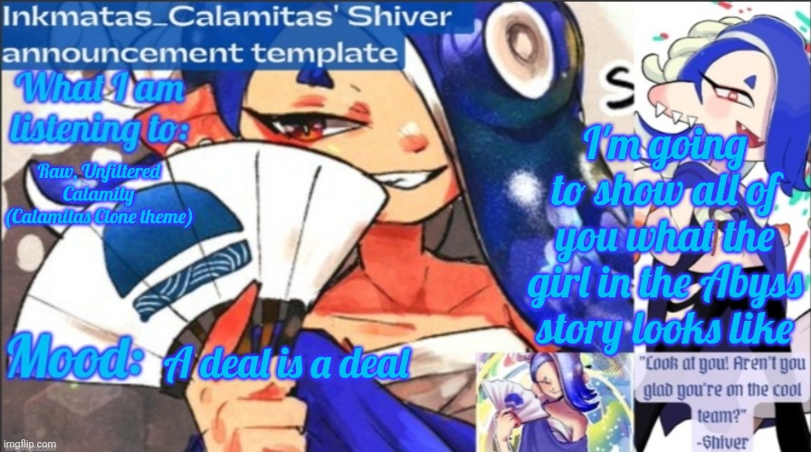 I might show her now, I might show her in chapter 3 | I'm going to show all of you what the girl in the Abyss story looks like; Raw, Unfiltered Calamity (Calamitas Clone theme); A deal is a deal | image tagged in inkmatas_calamitas now shiver announcement template | made w/ Imgflip meme maker