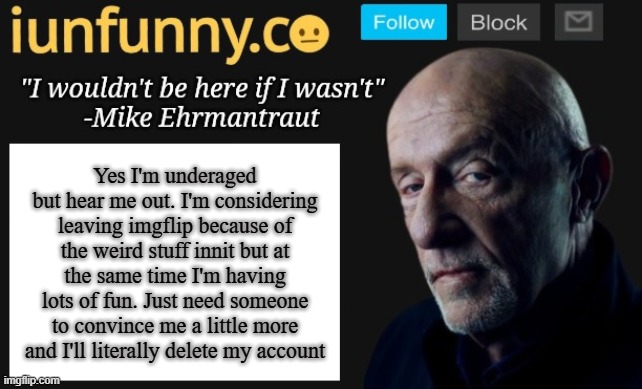 Absolutely no title | Yes I'm underaged but hear me out. I'm considering leaving imgflip because of the weird stuff innit but at the same time I'm having lots of fun. Just need someone to convince me a little more and I'll literally delete my account | image tagged in iunfunny's mike ehrmantraut template | made w/ Imgflip meme maker