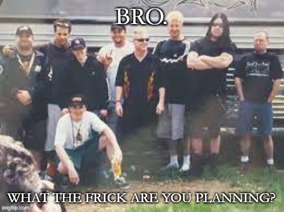 Me and the bois (slipknot) | BRO. WHAT THE FRICK ARE YOU PLANNING? | image tagged in me and the bois slipknot | made w/ Imgflip meme maker