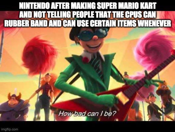 am I wrong? | NINTENDO AFTER MAKING SUPER MARIO KART AND NOT TELLING PEOPLE THAT THE CPUS CAN RUBBER BAND AND CAN USE CERTAIN ITEMS WHENEVER | image tagged in how bad can i be | made w/ Imgflip meme maker