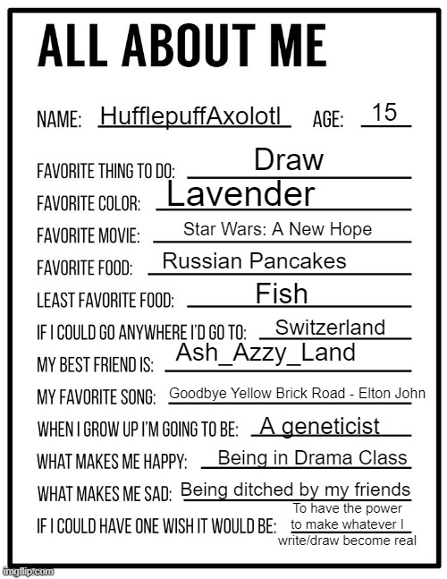 All about me card | 15; HufflepuffAxolotl; Draw; Lavender; Star Wars: A New Hope; Russian Pancakes; Fish; Switzerland; Ash_Azzy_Land; Goodbye Yellow Brick Road - Elton John; A geneticist; Being in Drama Class; Being ditched by my friends; To have the power to make whatever I write/draw become real | image tagged in all about me card | made w/ Imgflip meme maker