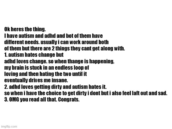tell me if you read it all. | Ok heres the thing.
I have autism and adhd and bot of them have different needs. usually i can work around both of them but there are 2 things they cant get along with.
1. autism hates change but adhd loves change. so when thange is happening, my brain is stuck in an endless loop of loving and then hating the two until it eventually drives me insane.
2. adhd loves getting dirty and autism hates it.
so when i have the choice to get dirty i dont but i also feel laft out and sad.
3. OMG you read all that. Congrats. | image tagged in autism,adhd,blank white template | made w/ Imgflip meme maker