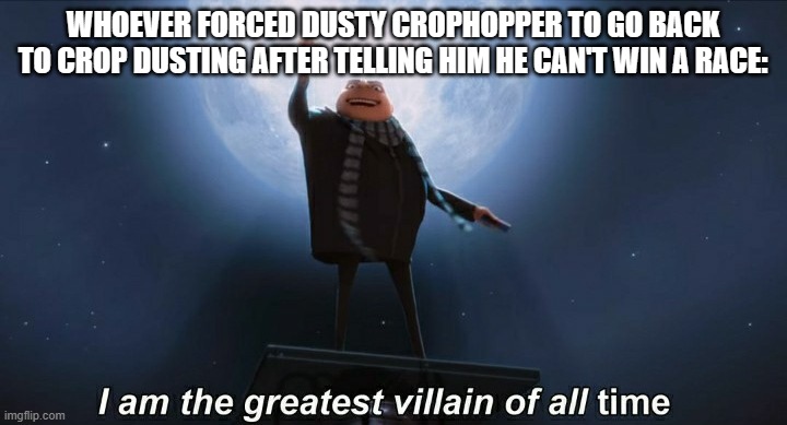 i am the greatest villain of all time | WHOEVER FORCED DUSTY CROPHOPPER TO GO BACK TO CROP DUSTING AFTER TELLING HIM HE CAN'T WIN A RACE: | image tagged in i am the greatest villain of all time | made w/ Imgflip meme maker