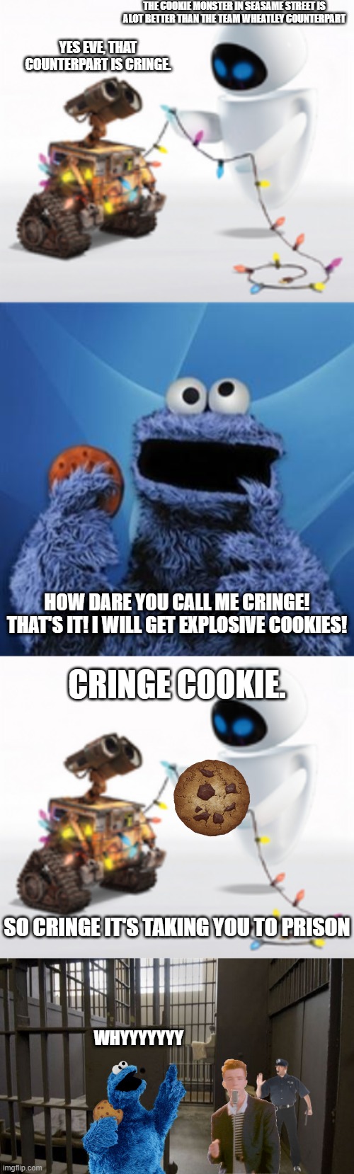 Messing with Wall-e And Eve Yet Again | THE COOKIE MONSTER IN SEASAME STREET IS ALOT BETTER THAN THE TEAM WHEATLEY COUNTERPART; YES EVE, THAT COUNTERPART IS CRINGE. HOW DARE YOU CALL ME CRINGE! THAT'S IT! I WILL GET EXPLOSIVE COOKIES! CRINGE COOKIE. SO CRINGE IT'S TAKING YOU TO PRISON; WHYYYYYYY | image tagged in wall-e and eve,cookie monster,jail cell | made w/ Imgflip meme maker