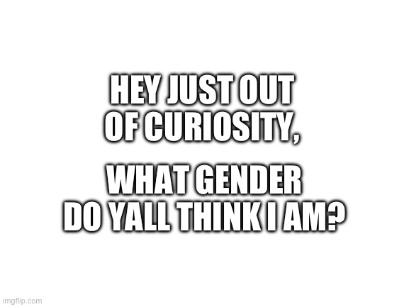 ? | HEY JUST OUT OF CURIOSITY, WHAT GENDER DO YALL THINK I AM? | image tagged in blank white template | made w/ Imgflip meme maker