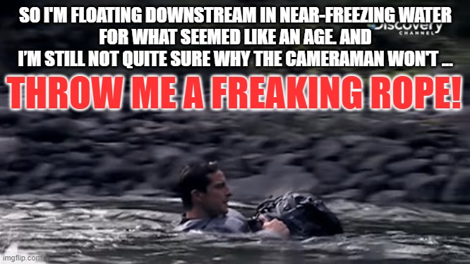 Floating downstream | SO I'M FLOATING DOWNSTREAM IN NEAR-FREEZING WATER
FOR WHAT SEEMED LIKE AN AGE. AND I’M STILL NOT QUITE SURE WHY THE CAMERAMAN WON'T ... THROW ME A FREAKING ROPE! | image tagged in float,bad day,true story | made w/ Imgflip meme maker