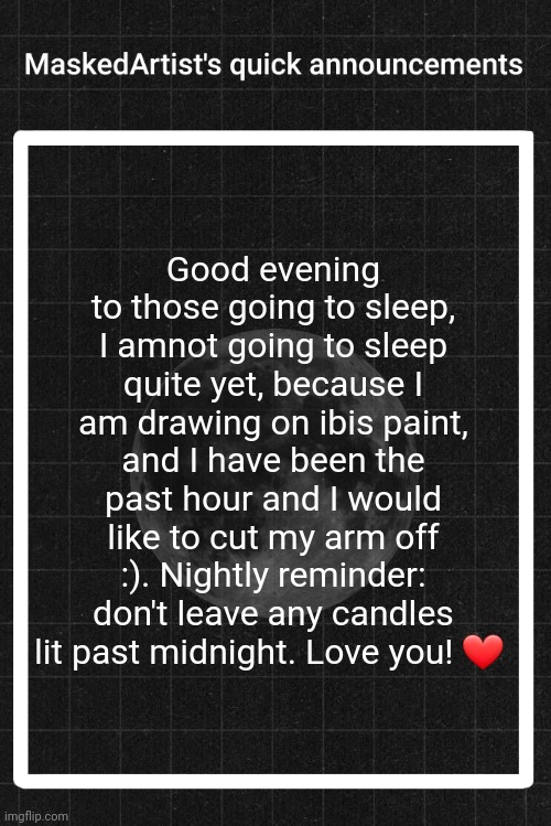 MY ARM IS GOING TO FALL OFF I SWEAR TO GOD | Good evening to those going to sleep, I amnot going to sleep quite yet, because I am drawing on ibis paint, and I have been the past hour and I would like to cut my arm off :). Nightly reminder: don't leave any candles lit past midnight. Love you! ❤️ | image tagged in anartistwithamask's quick announcements | made w/ Imgflip meme maker