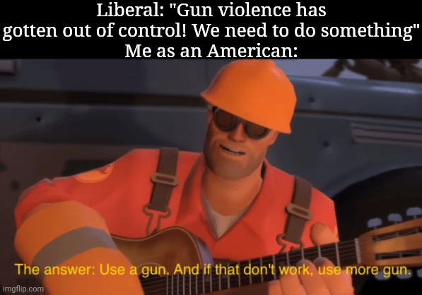 This is some hilariously dark shit, man | Liberal: "Gun violence has gotten out of control! We need to do something"
Me as an American: | image tagged in the answer use a gun if that doesnt work use more gun | made w/ Imgflip meme maker