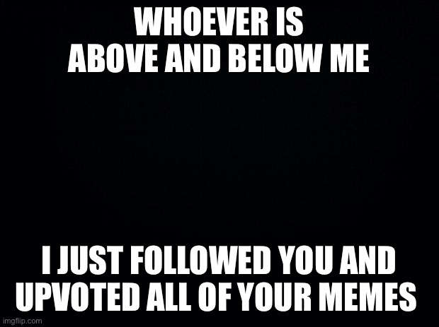 Black background | WHOEVER IS ABOVE AND BELOW ME; I JUST FOLLOWED YOU AND UPVOTED ALL OF YOUR MEMES | image tagged in black background | made w/ Imgflip meme maker