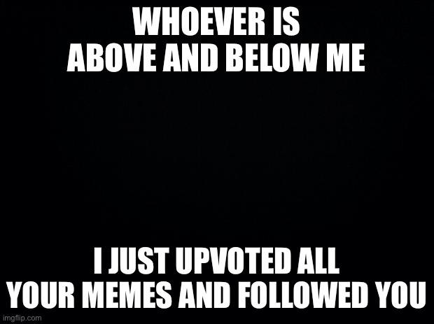 Black background | WHOEVER IS ABOVE AND BELOW ME; I JUST UPVOTED ALL YOUR MEMES AND FOLLOWED YOU | image tagged in black background | made w/ Imgflip meme maker
